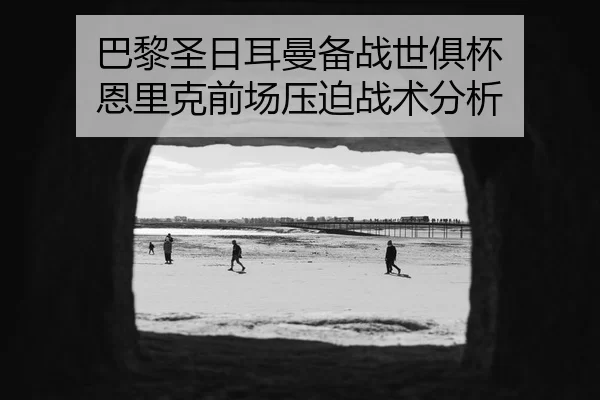 巴黎圣日耳曼备战世俱杯 恩里克前场压迫战术分析