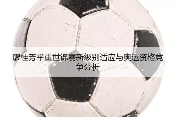 廖桂芳举重世锦赛新级别适应与奥运资格竞争分析