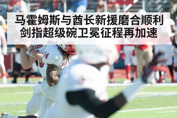 马霍姆斯与酋长新援磨合顺利剑指超级碗卫冕征程再加速
