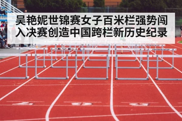 吴艳妮世锦赛女子百米栏强势闯入决赛创造中国跨栏新历史纪录