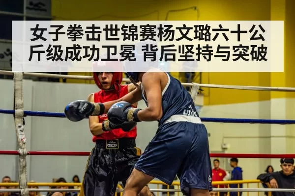 女子拳击世锦赛杨文璐六十公斤级成功卫冕 背后坚持与突破