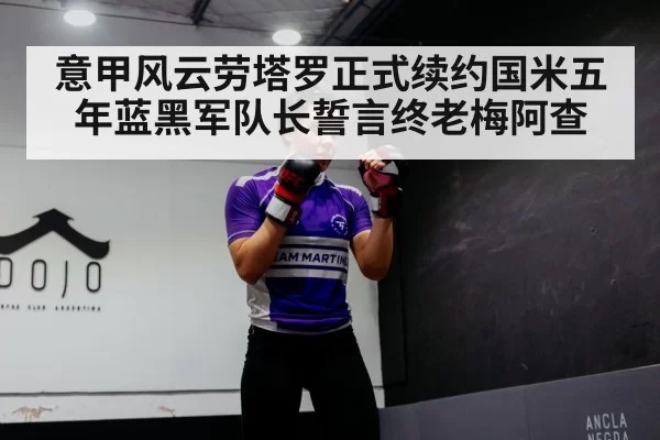 意甲风云劳塔罗正式续约国米五年蓝黑军队长誓言终老梅阿查