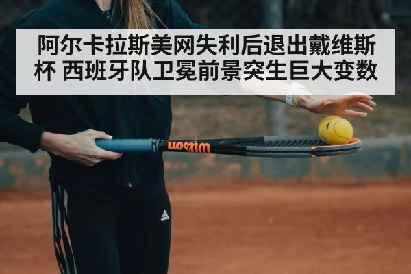 阿尔卡拉斯美网失利后退出戴维斯杯 西班牙队卫冕前景突生巨大变数