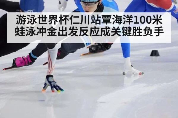 游泳世界杯仁川站覃海洋100米蛙泳冲金出发反应成关键胜负手